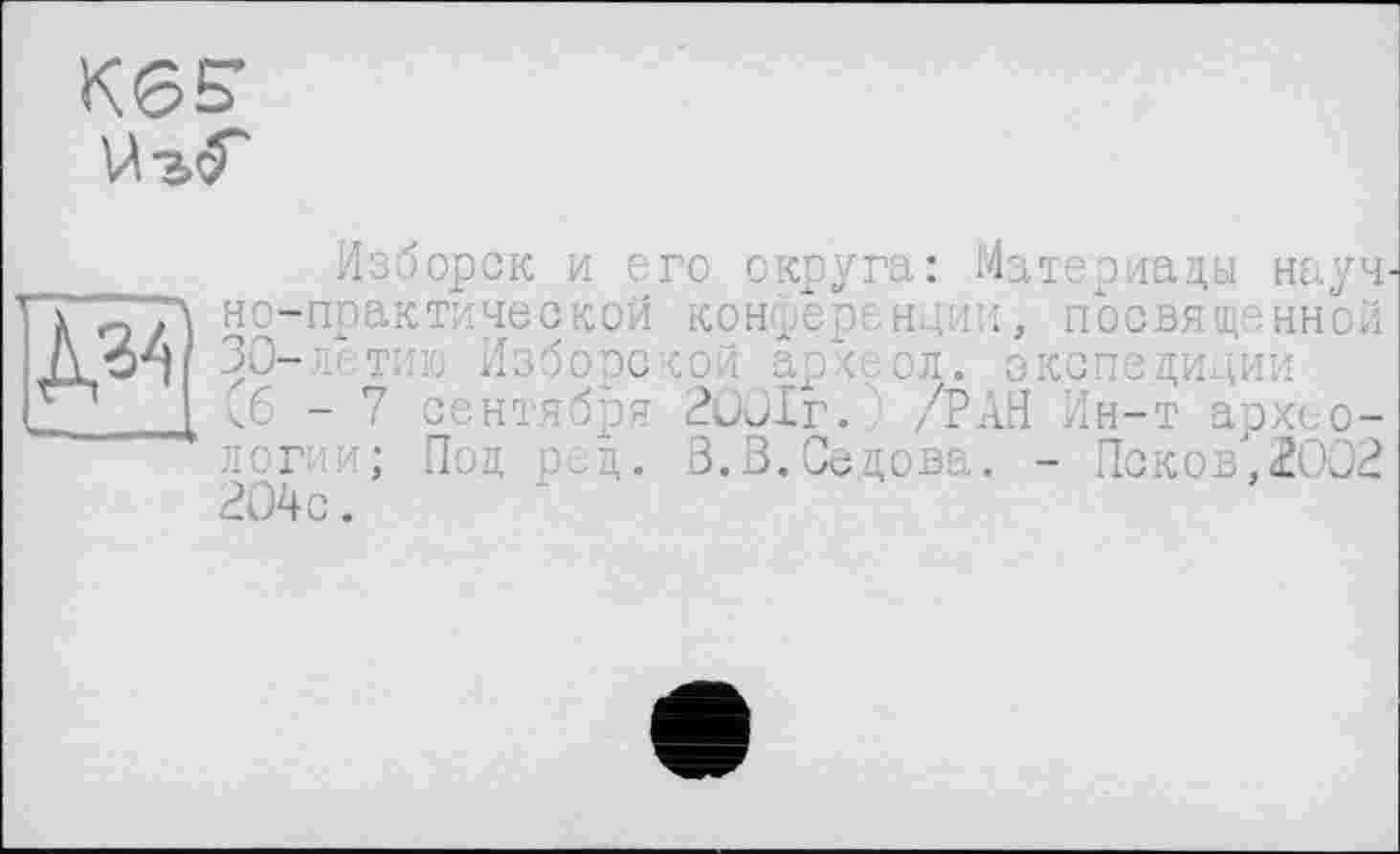 ﻿KGS’ Й-а<Г
Изборск и его округа: Материалы науч T’q'TA но-прак тиче ской конференции, посвященной /\ б-Ч 30-3 тії jo Избоэской ap/..ол. экспедиции
I (6-7 сентября 20Лг. /РАН Ин-т археологии; Под оед. В.В.Седова. - Псков,200? ?04с.